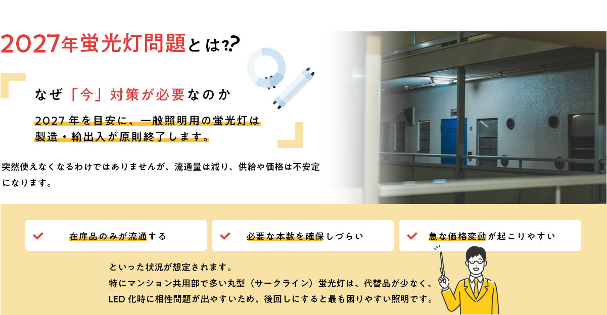 2027年蛍光灯問題とは？ 2027年を目安に一般照明用の蛍光灯は製造・輸出入が原則終了。在庫品のみが流通し、必要な本数を確保しづらく、価格変動が起こりやすくなります。マンション共用部に多い丸型（サークライン）蛍光灯は代替品が少なく、最も困りやすい照明です