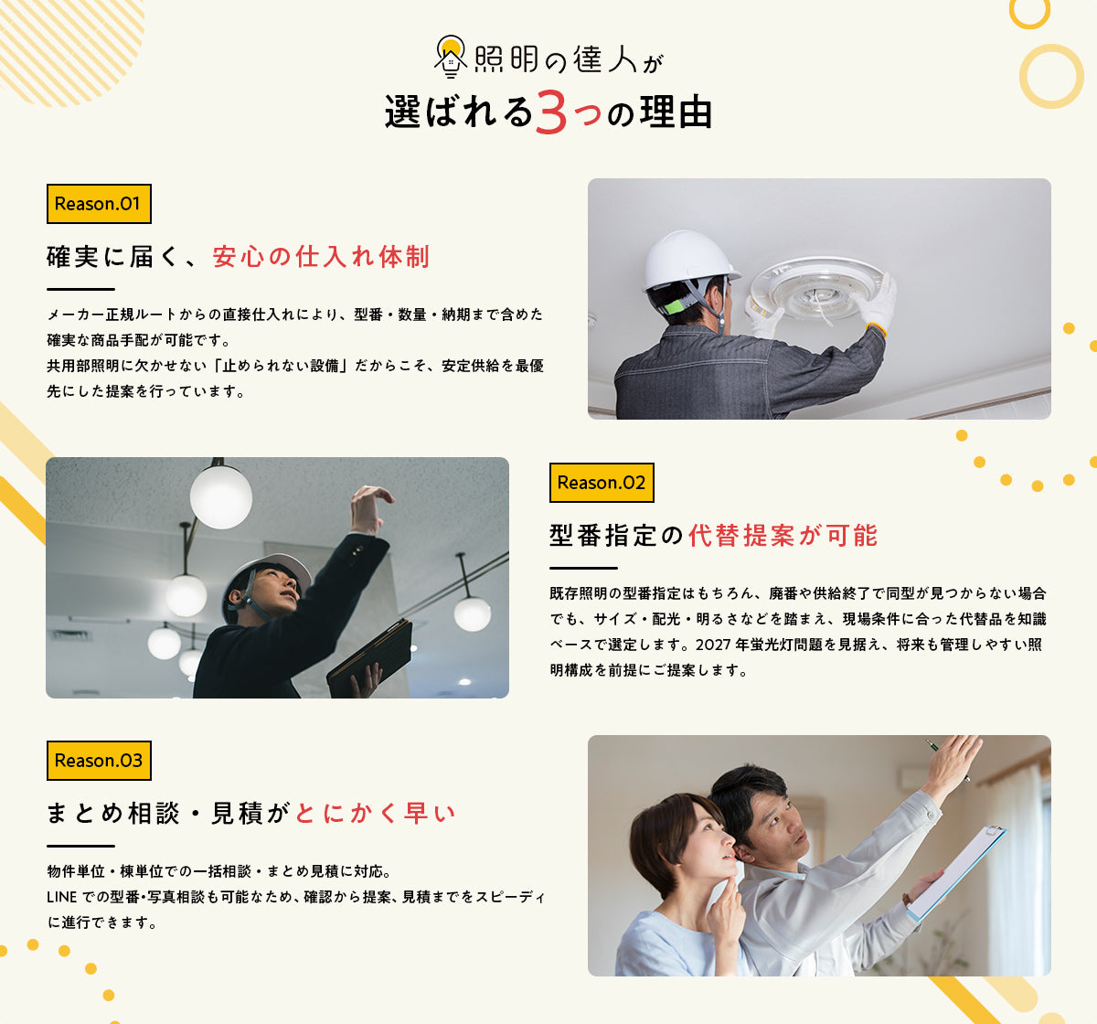照明の達人が選ばれる3つの理由 Reason01 確実に届く安心の仕入れ体制（メーカー正規ルートから直接仕入れ） Reason02 型番指定の代替提案が可能（廃番・供給終了品も現場条件に合った代替品を選定） Reason03 まとめ相談・見積がとにかく早い（物件・棟単位の一括見積、LINEで型番・写真相談可）