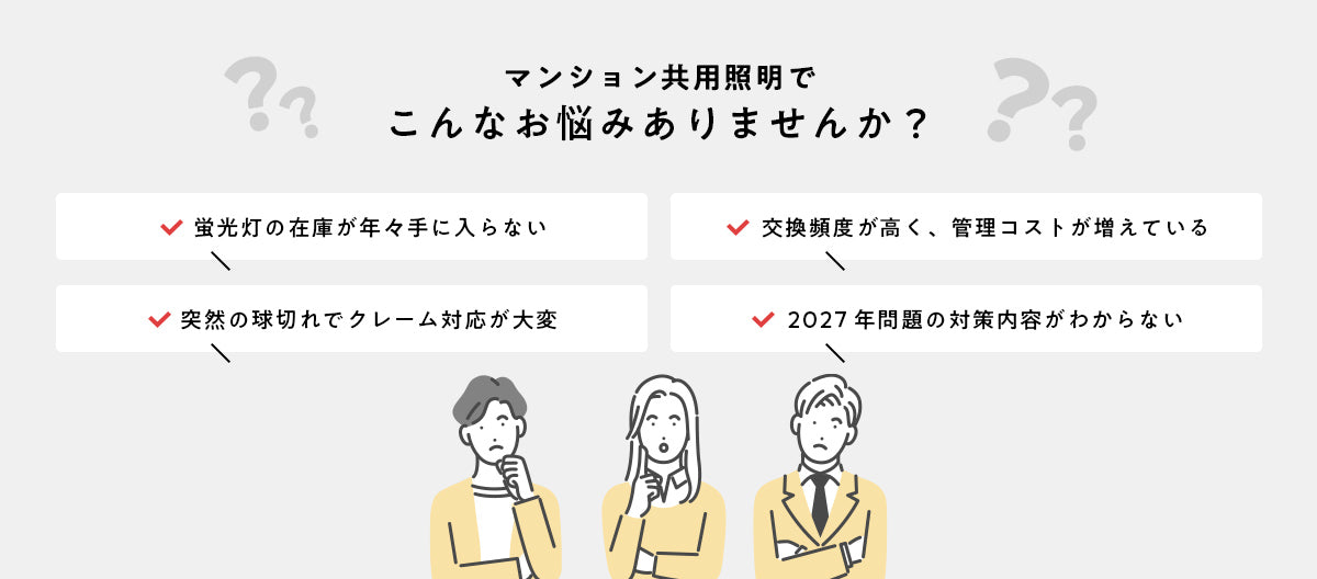 マンション共用照明でこんなお悩みありませんか？ 蛍光灯の在庫が年々手に入らない／交換頻度が高く管理コストが増えている／突然の球切れでクレーム対応が大変／2027年問題の対策内容がわからない