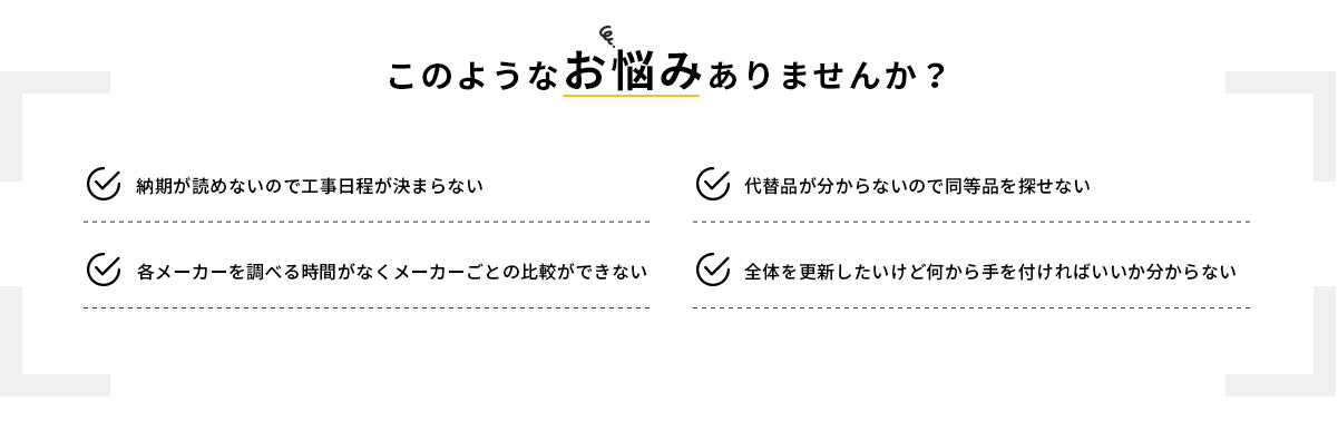 このようなお悩みありませんか？ 納期が読めないので工事日程が決まらない／代替品が分からないので同等品を探せない／各メーカーを調べる時間がなくメーカーごとの比較ができない／全体を更新したいけど何から手を付ければいいか分からない