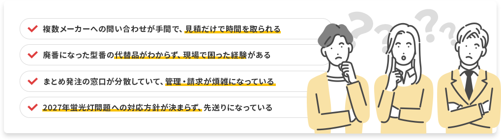 複数メーカーへの問い合わせが手間で見積だけで時間を取られる／廃番になった型番の代替品がわからず現場で困った経験がある／まとめ発注の窓口が分散していて管理・請求が煩雑になっている／2027年蛍光灯問題への対応方針が決まらず先送りになっている